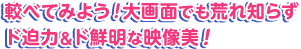 較べてみよう！大画面でも荒れ知らず、ド迫力＆ド鮮明な映像美！