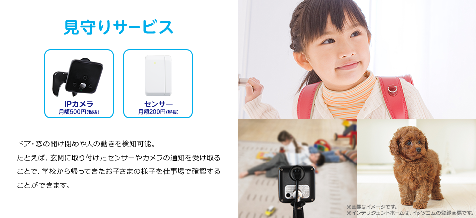 見守りサービス　ドア・窓の開け閉めや人の動きを検知可能。たとえば、玄関に取り付けたセンサーやカメラの通知を受け取ることで、学校から帰ってきたお子さまの様子を仕事場で確認することができます。